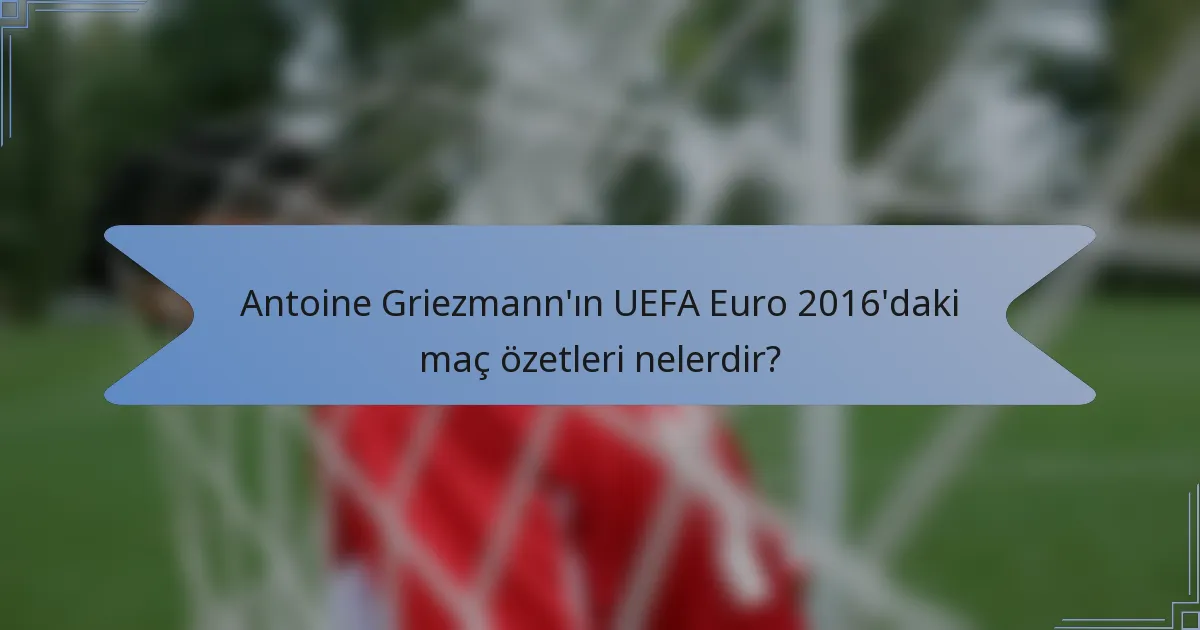 Antoine Griezmann'ın UEFA Euro 2016'daki maç özetleri nelerdir?