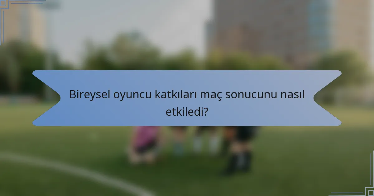Bireysel oyuncu katkıları maç sonucunu nasıl etkiledi?