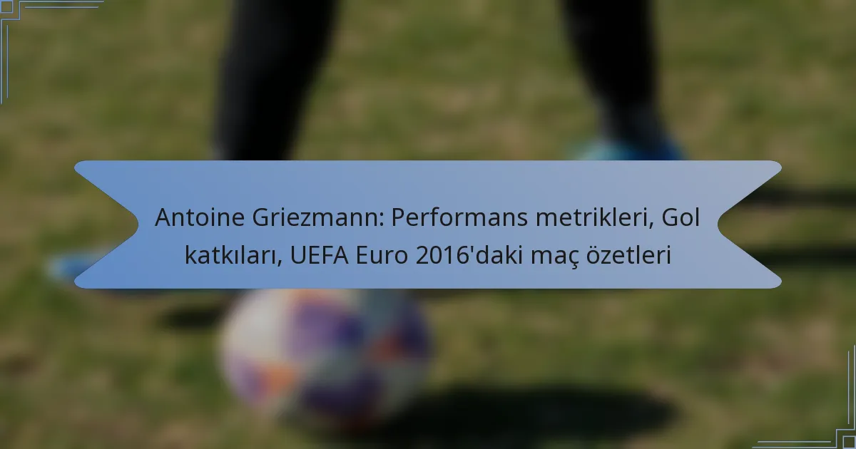 Antoine Griezmann: Performans metrikleri, Gol katkıları, UEFA Euro 2016’daki maç özetleri