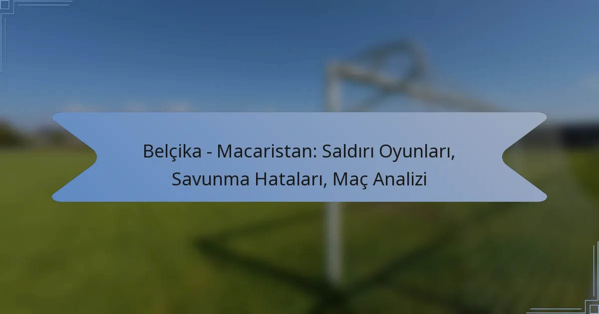 Belçika – Macaristan: Saldırı Oyunları, Savunma Hataları, Maç Analizi
