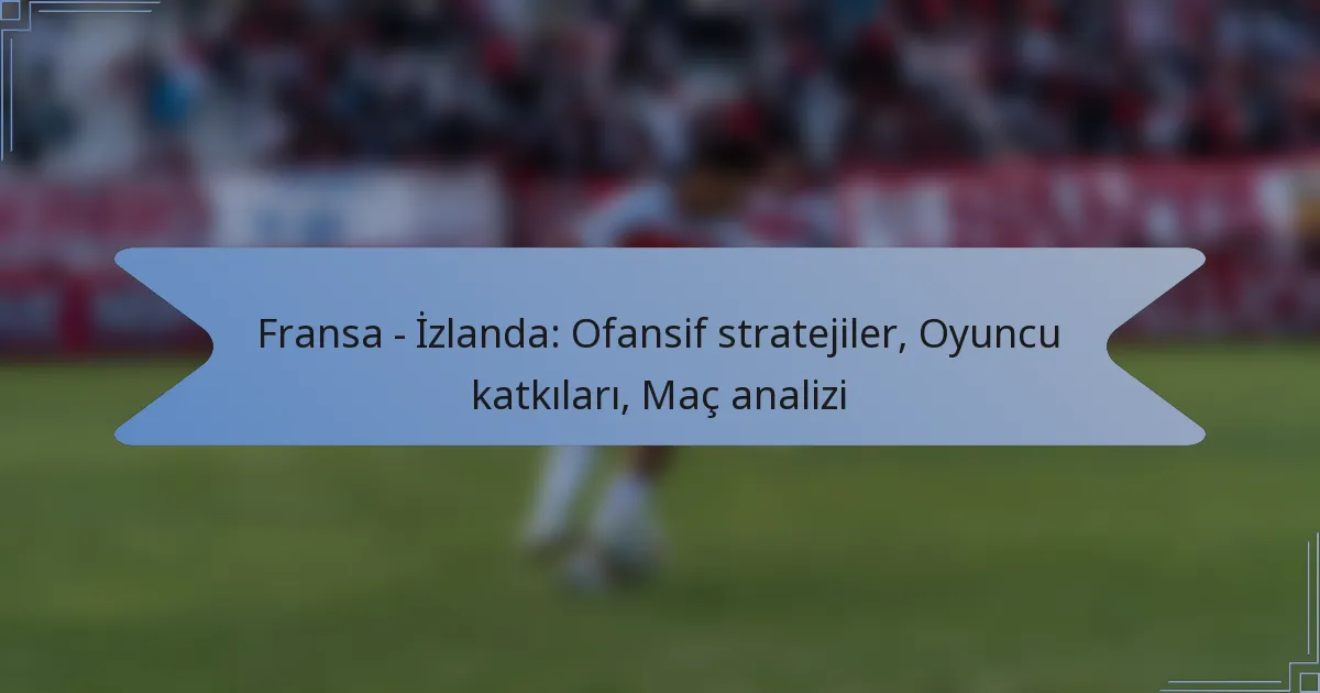 Fransa – İzlanda: Ofansif stratejiler, Oyuncu katkıları, Maç analizi