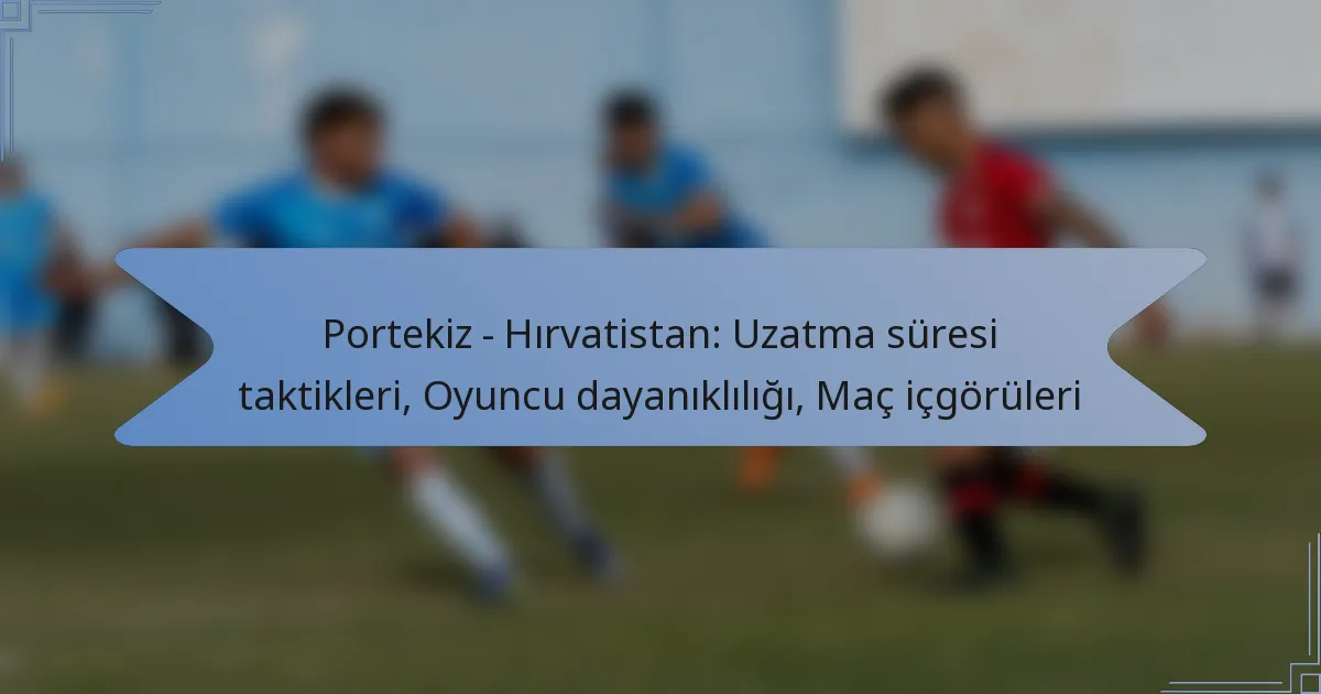 Portekiz – Hırvatistan: Uzatma süresi taktikleri, Oyuncu dayanıklılığı, Maç içgörüleri