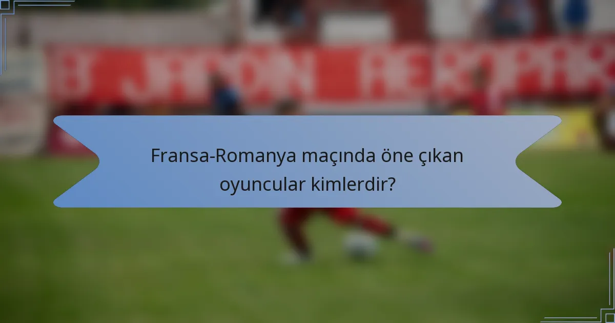 Fransa-Romanya maçında öne çıkan oyuncular kimlerdir?
