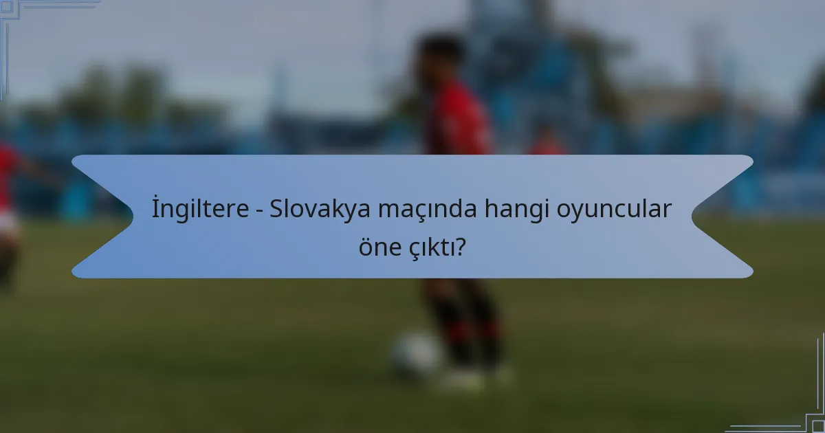 İngiltere - Slovakya maçında hangi oyuncular öne çıktı?
