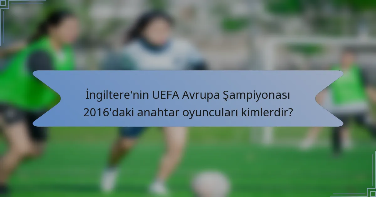 İngiltere'nin UEFA Avrupa Şampiyonası 2016'daki anahtar oyuncuları kimlerdir?