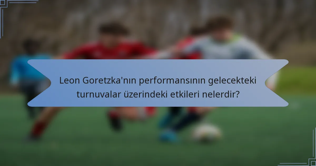 Leon Goretzka'nın performansının gelecekteki turnuvalar üzerindeki etkileri nelerdir?