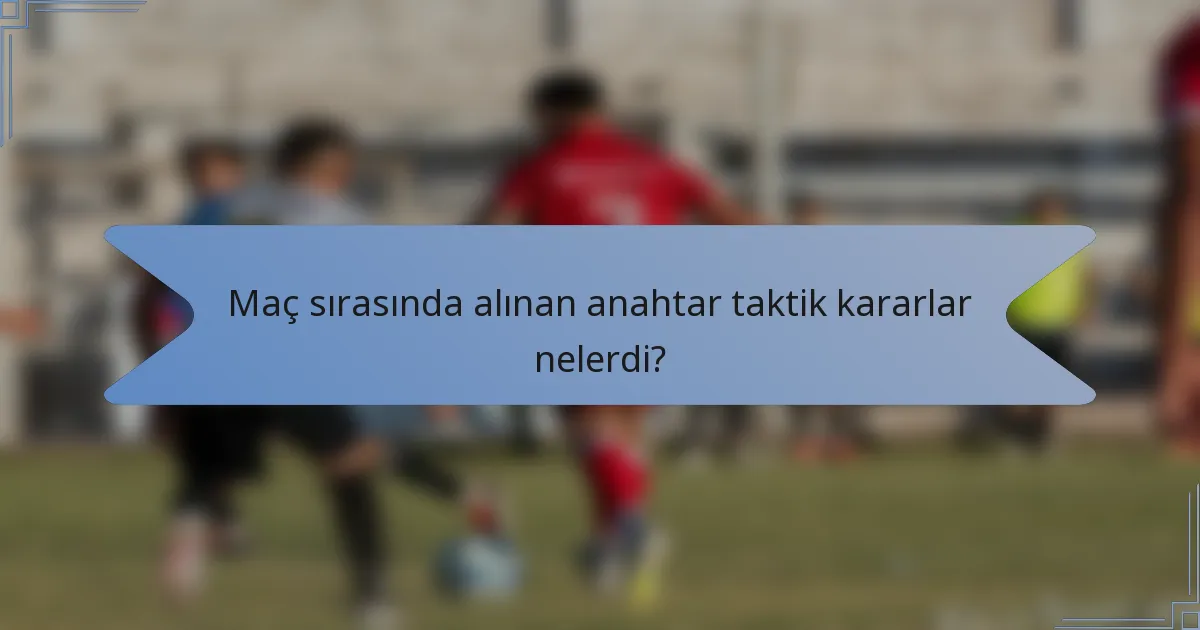 Maç sırasında alınan anahtar taktik kararlar nelerdi?