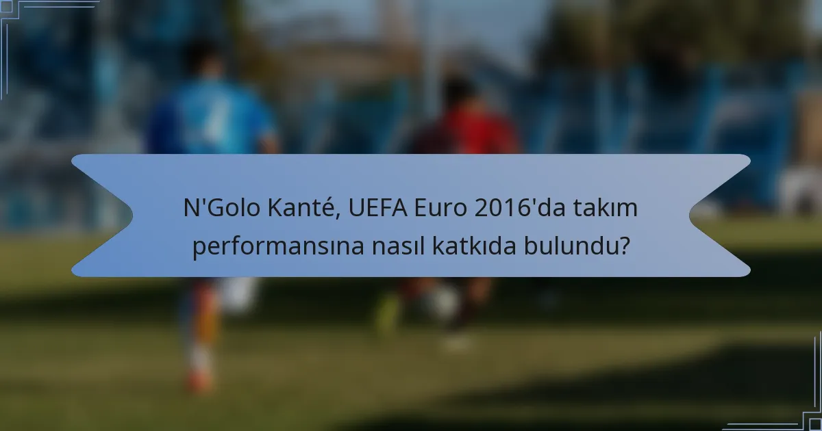 N'Golo Kanté, UEFA Euro 2016'da takım performansına nasıl katkıda bulundu?