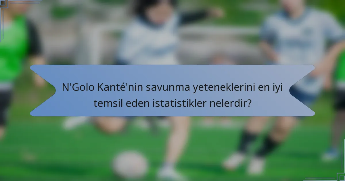 N'Golo Kanté'nin savunma yeteneklerini en iyi temsil eden istatistikler nelerdir?