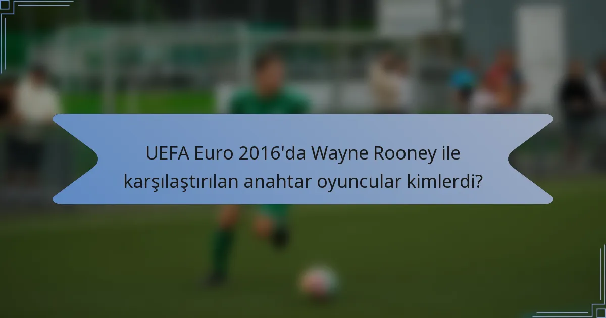 UEFA Euro 2016'da Wayne Rooney ile karşılaştırılan anahtar oyuncular kimlerdi?