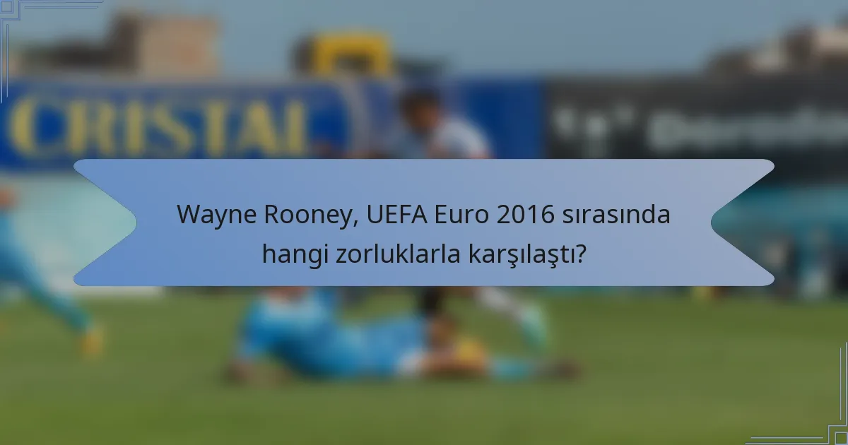 Wayne Rooney, UEFA Euro 2016 sırasında hangi zorluklarla karşılaştı?