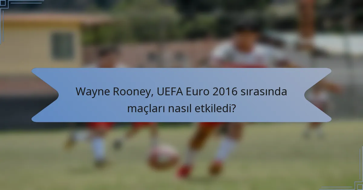 Wayne Rooney, UEFA Euro 2016 sırasında maçları nasıl etkiledi?